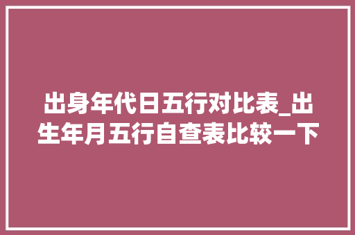 出身年代日五行对比表_出生年月五行自查表比较一下看看你属于哪一种 商务邮件范文