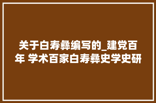 关于白寿彝编写的_建党百年 学术百家白寿彝史学史研究战线上的一面旗帜