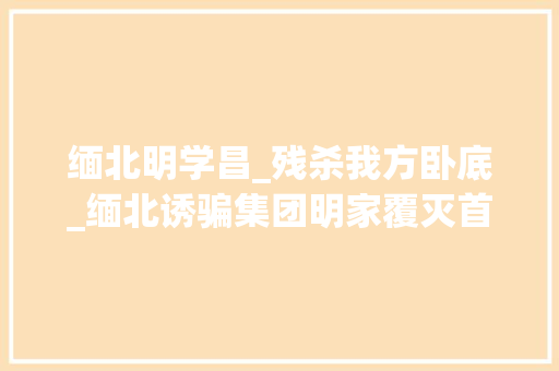 缅北明学昌_残杀我方卧底_缅北诱骗集团明家覆灭首级明学昌惧罪自杀其余头子移交中国