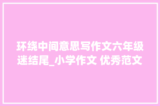 环绕中间意思写作文六年级迷结尾_小学作文 优秀范文作文素材 在小学阶段 工作总结范文