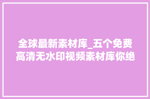 全球最新素材库_五个免费高清无水印视频素材库你绝对值得拥有