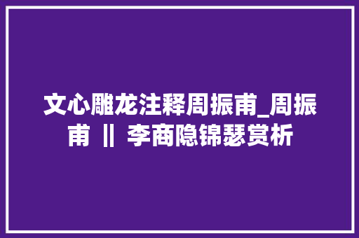 文心雕龙注释周振甫_周振甫 ‖ 李商隐锦瑟赏析