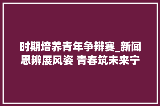 时期培养青年争辩赛_新闻思辨展风姿 青春筑未来宁阳四中举办青春的思虑奋进的萍踪辩论赛