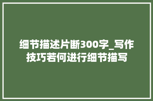 细节描述片断300字_写作技巧若何进行细节描写