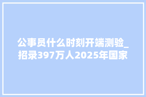 公事员什么时刻开端测验_招录397万人2025年国家公务员考试明天开始报名