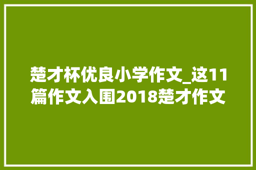 楚才杯优良小学作文_这11篇作文入围2018楚才作文特等奖候选作品你看看怎么样 综述范文