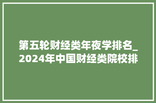 第五轮财经类年夜学排名_2024年中国财经类院校排行榜来了和你想的一样吗 申请书范文