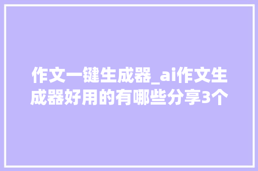 作文一键生成器_ai作文生成器好用的有哪些分享3个一键生成高质量文章对象