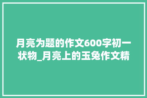 月亮为题的作文600字初一状物_月亮上的玉兔作文精选53篇