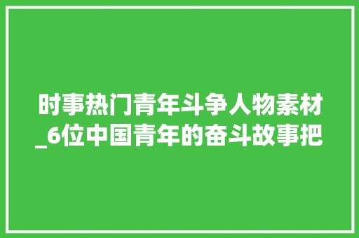 时事热门青年斗争人物素材_6位中国青年的奋斗故事把青春献给一带一路