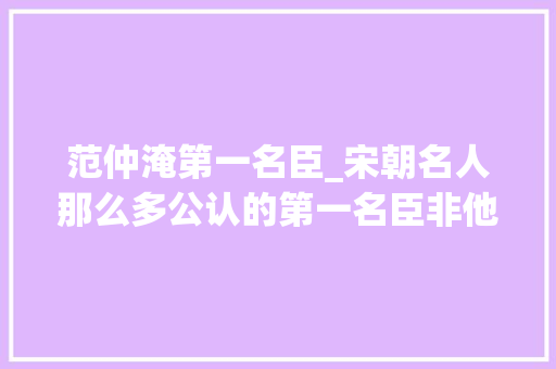 范仲淹第一名臣_宋朝名人那么多公认的第一名臣非他莫属