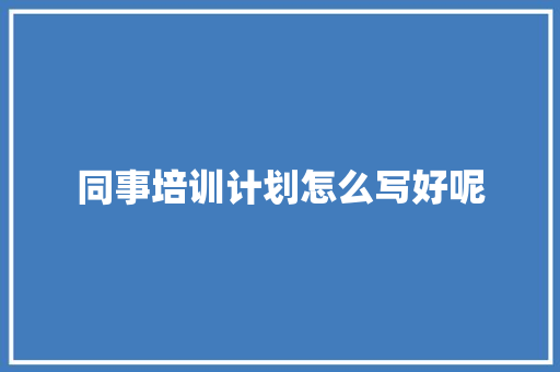 同事培训计划怎么写好呢 未命名