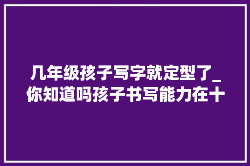 几年级孩子写字就定型了_你知道吗孩子书写能力在十岁旁边就定型了