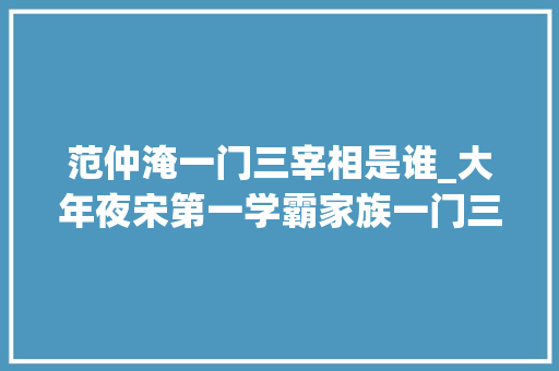 范仲淹一门三宰相是谁_大年夜宋第一学霸家族一门三宰相窍门是什么