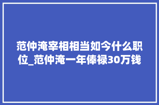 范仲淹宰相相当如今什么职位_范仲淹一年俸禄30万钱宋朝官员俸禄真的这么高吗