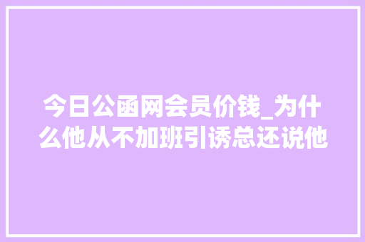 今日公函网会员价钱_为什么他从不加班引诱总还说他材料写的好 职场范文