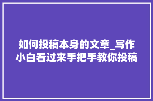 如何投稿本身的文章_写作小白看过来手把手教你投稿轻松过稿很随意马虎