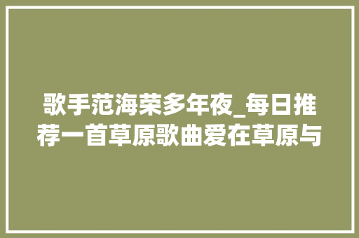 歌手范海荣多年夜_每日推荐一首草原歌曲爱在草原与喜好的同伙共享