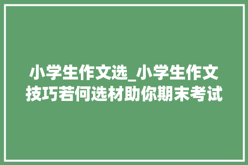 小学生作文选_小学生作文技巧若何选材助你期末考试拿高分