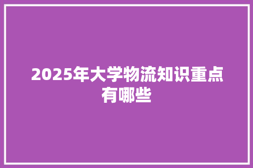 2025年大学物流知识重点有哪些