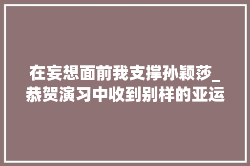 在妄想面前我支撑孙颖莎_恭贺演习中收到别样的亚运祝福在妄图面前我支持孙颖莎 工作总结范文