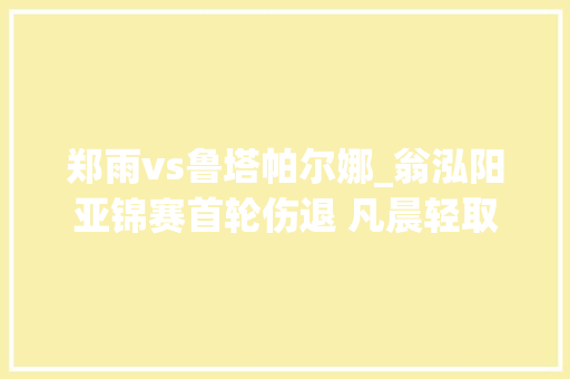 郑雨vs鲁塔帕尔娜_翁泓阳亚锦赛首轮伤退 凡晨轻取对手晋级下一轮 书信范文