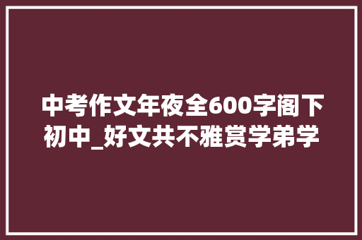 中考作文年夜全600字阁下初中_好文共不雅赏学弟学妹练笔中考作文 会议纪要范文