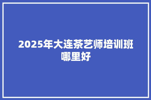 2025年大连茶艺师培训班哪里好 未命名