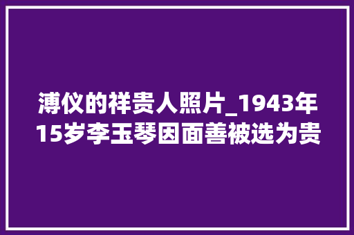 溥仪的祥贵人照片_1943年15岁李玉琴因面善被选为贵人15年后因溥仪一段话武断离婚