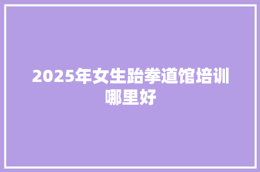 2025年女生跆拳道馆培训哪里好