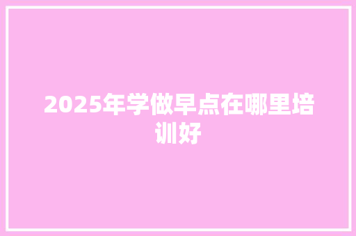 2025年学做早点在哪里培训好 未命名