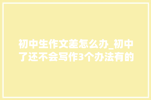 初中生作文差怎么办_初中了还不会写作3个办法有的放矢父母不再着急 报告范文