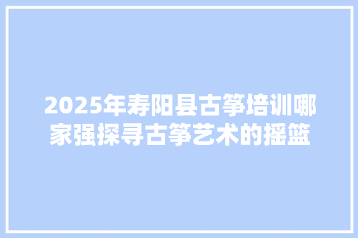 2025年寿阳县古筝培训哪家强探寻古筝艺术的摇篮