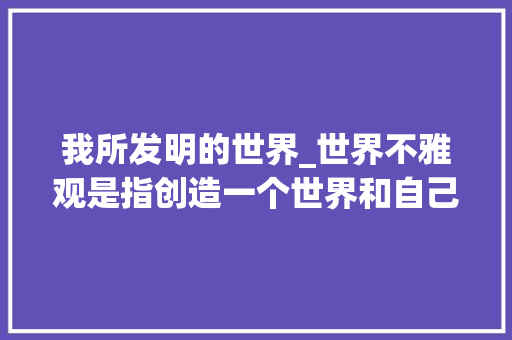 我所发明的世界_世界不雅观是指创造一个世界和自己的形象知道世界是什么和我是谁 申请书范文