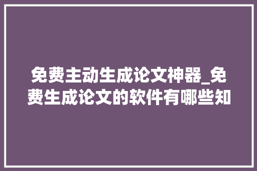 免费主动生成论文神器_免费生成论文的软件有哪些知道这6个作具一天完成论 学术范文