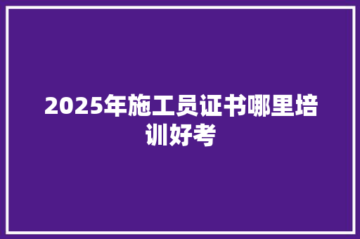 2025年施工员证书哪里培训好考