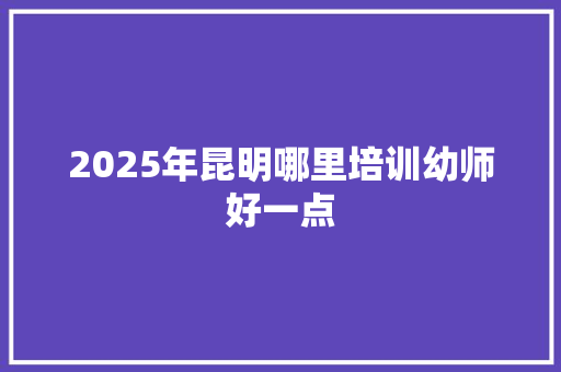 2025年昆明哪里培训幼师好一点