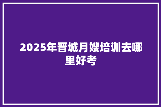 2025年晋城月嫂培训去哪里好考 未命名