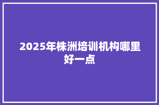 2025年株洲培训机构哪里好一点 未命名