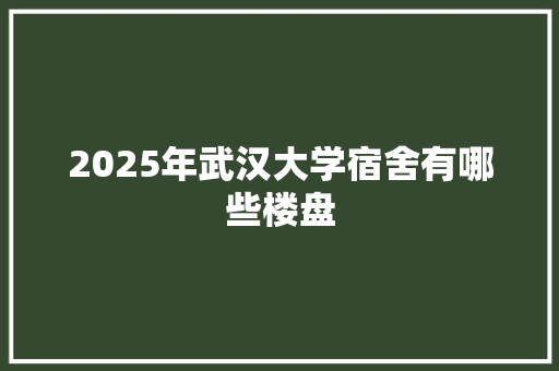 2025年武汉大学宿舍有哪些楼盘 未命名