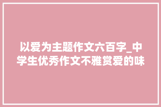 以爱为主题作文六百字_中学生优秀作文不雅赏爱的味道 职场范文