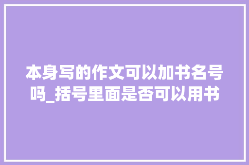 本身写的作文可以加书名号吗_括号里面是否可以用书名号括号和书名号的次序精确运用