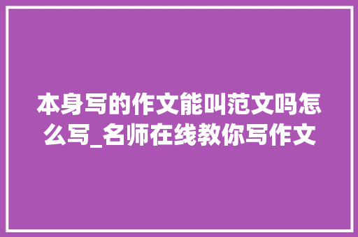 本身写的作文能叫范文吗怎么写_名师在线教你写作文｜套用范文是否可以可借鉴但不是照搬照抄