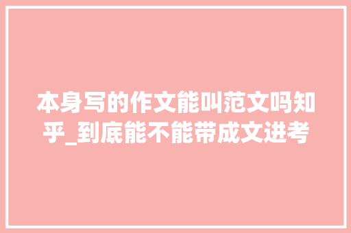 本身写的作文能叫范文吗知乎_到底能不能带成文进考场浅析考试作文与日常平常作文的关系 论文范文