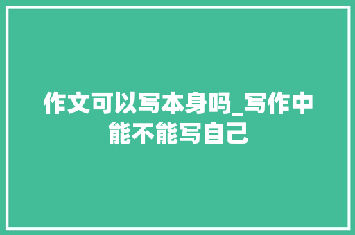 作文可以写本身吗_写作中能不能写自己 报告范文