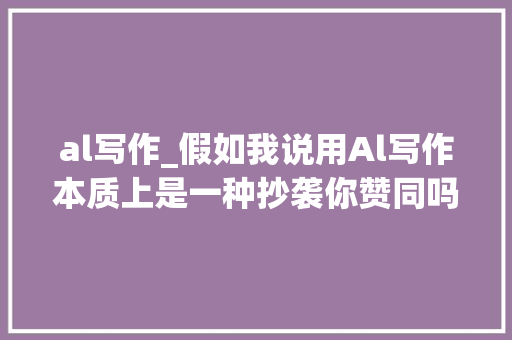 al写作_假如我说用Al写作本质上是一种抄袭你赞同吗