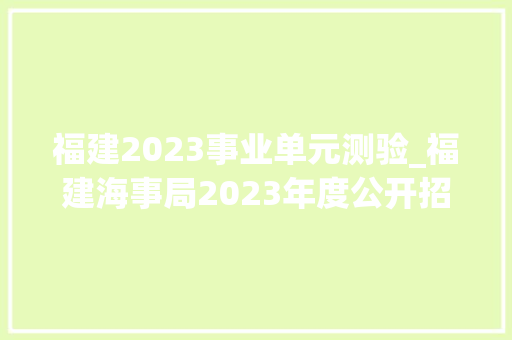 福建2023事业单元测验_福建海事局2023年度公开招聘事业单位工作人员通知书记 会议纪要范文