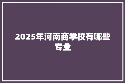 2025年河南商学校有哪些专业 未命名