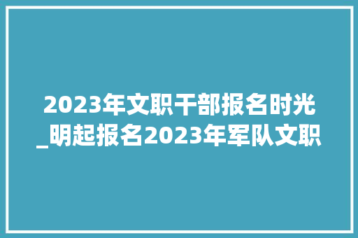 2023年文职干部报名时光_明起报名2023年军队文职人员公开招考工作周全展开