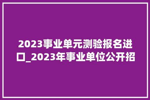 2023事业单元测验报名进口_2023年事业单位公开招聘启动啦2月13日开始报名